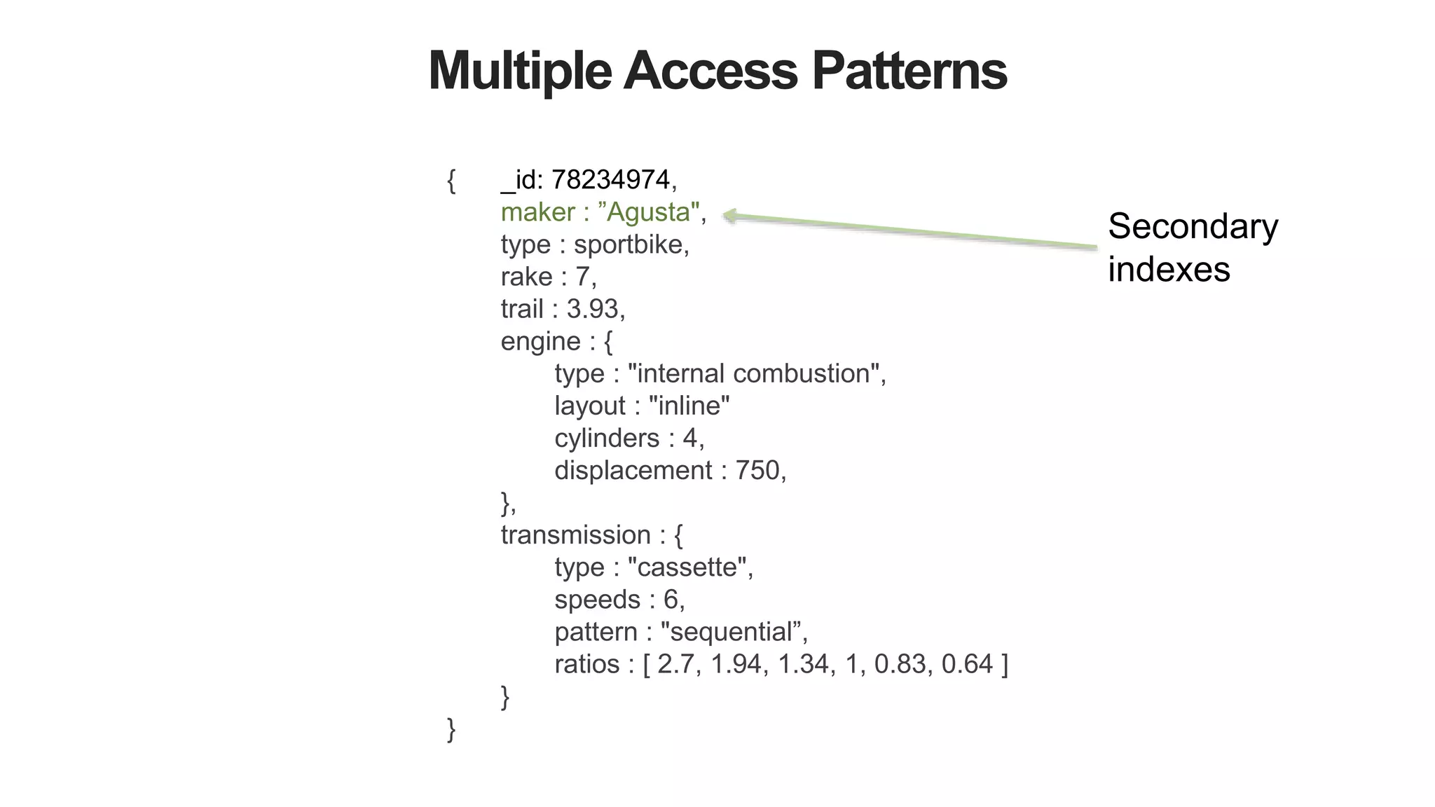 Multiple Access Patterns
{ _id: 78234974,
maker : ”Agusta",
type : sportbike,
rake : 7,
trail : 3.93,
engine : {
type : "internal combustion",
layout : "inline"
cylinders : 4,
displacement : 750,
},
transmission : {
type : "cassette",
speeds : 6,
pattern : "sequential”,
ratios : [ 2.7, 1.94, 1.34, 1, 0.83, 0.64 ]
}
}
Secondary
indexes
 