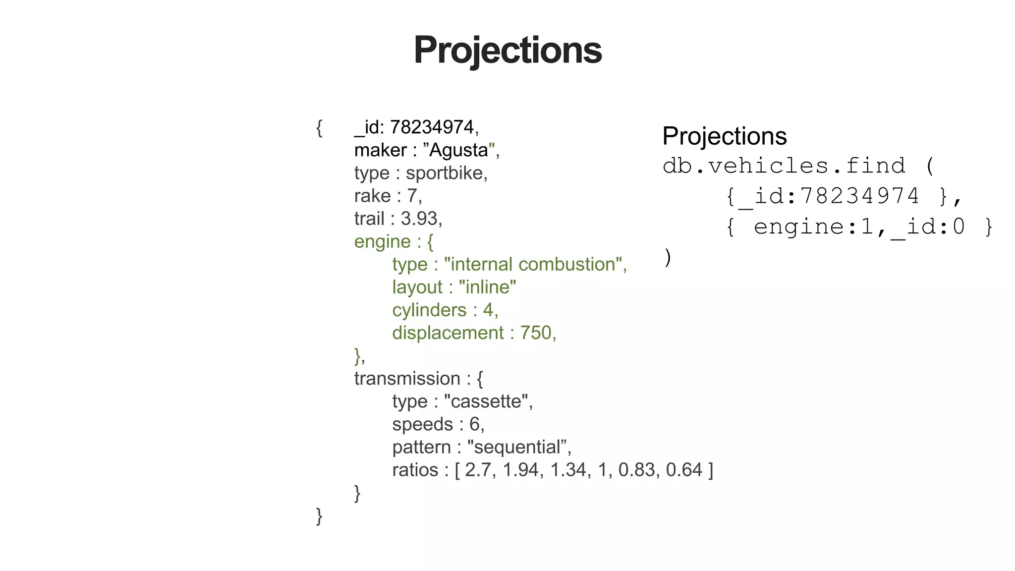 Projections
{ _id: 78234974,
maker : ”Agusta",
type : sportbike,
rake : 7,
trail : 3.93,
engine : {
type : "internal combustion",
layout : "inline"
cylinders : 4,
displacement : 750,
},
transmission : {
type : "cassette",
speeds : 6,
pattern : "sequential”,
ratios : [ 2.7, 1.94, 1.34, 1, 0.83, 0.64 ]
}
}
Projections
db.vehicles.find (
{_id:78234974 },
{ engine:1,_id:0 }
)
 