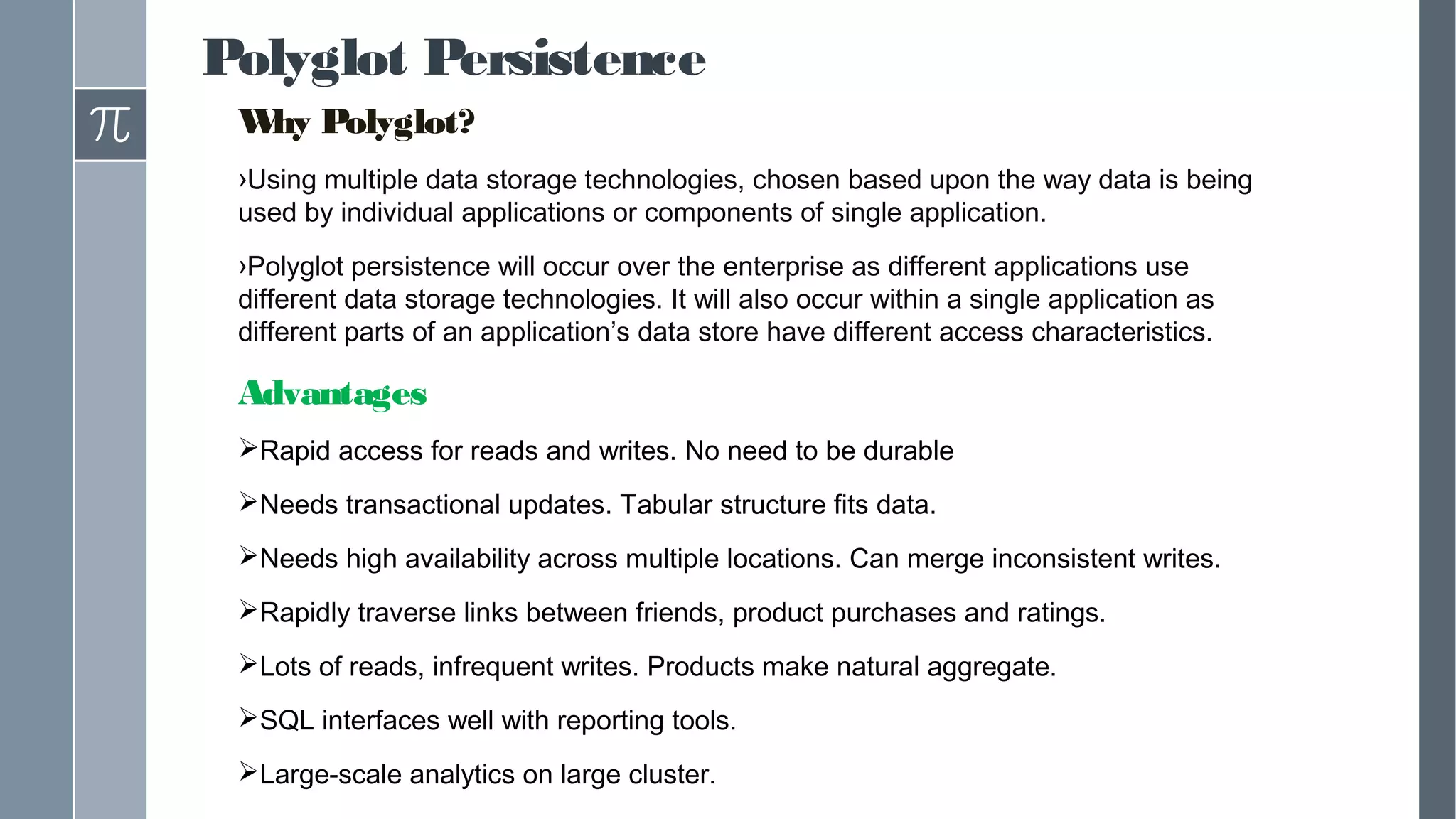 Polyglot Persistence
Why Polyglot?
›Using multiple data storage technologies, chosen based upon the way data is being
used by individual applications or components of single application.
›Polyglot persistence will occur over the enterprise as different applications use
different data storage technologies. It will also occur within a single application as
different parts of an application’s data store have different access characteristics.
Advantages
Rapid access for reads and writes. No need to be durable
Needs transactional updates. Tabular structure fits data.
Needs high availability across multiple locations. Can merge inconsistent writes.
Rapidly traverse links between friends, product purchases and ratings.
Lots of reads, infrequent writes. Products make natural aggregate.
SQL interfaces well with reporting tools.
Large-scale analytics on large cluster.
 