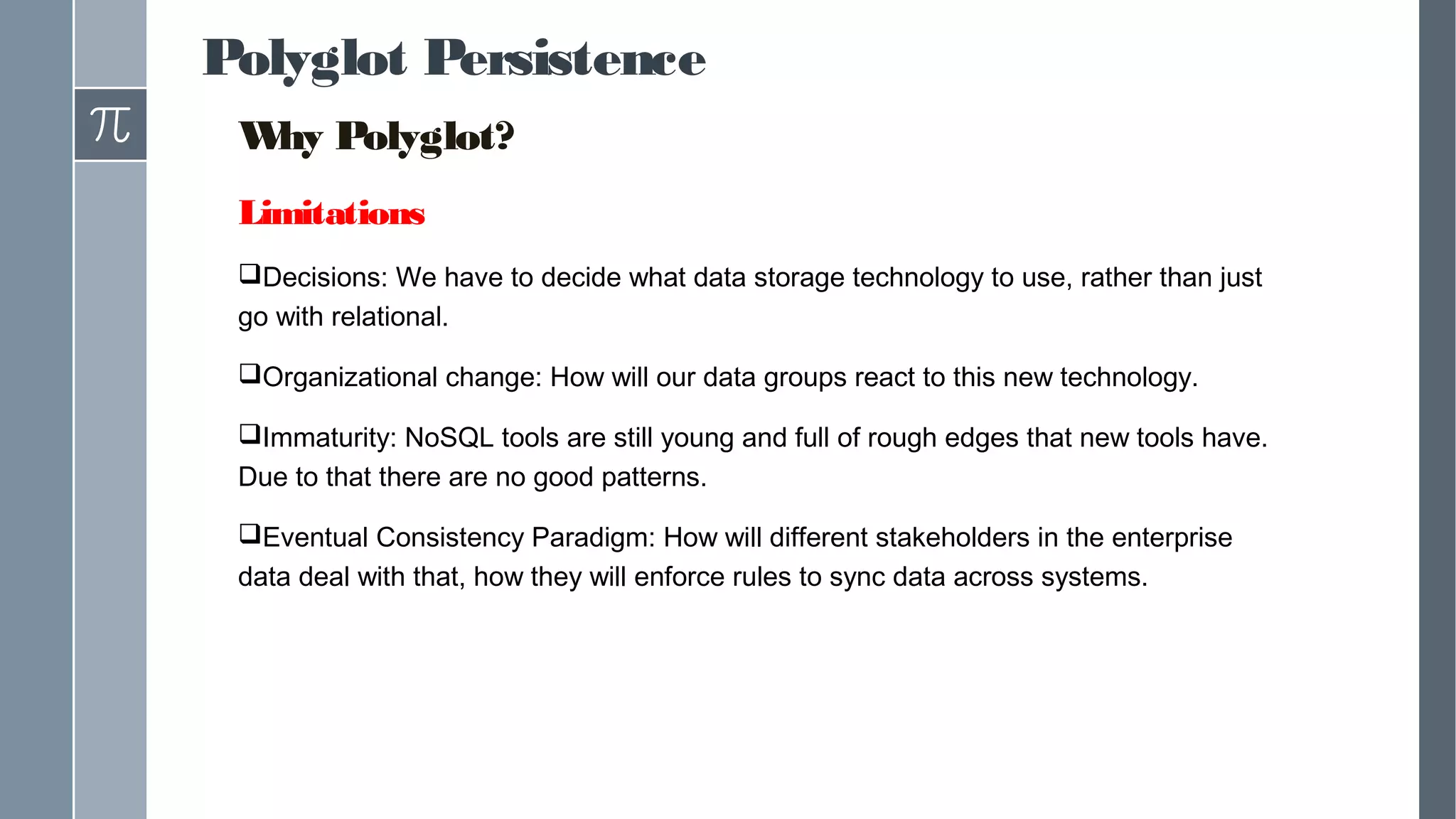 Polyglot Persistence
Why Polyglot?
Limitations
Decisions: We have to decide what data storage technology to use, rather than just
go with relational.
Organizational change: How will our data groups react to this new technology.
Immaturity: NoSQL tools are still young and full of rough edges that new tools have.
Due to that there are no good patterns.
Eventual Consistency Paradigm: How will different stakeholders in the enterprise
data deal with that, how they will enforce rules to sync data across systems.
 