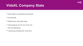 VidaXL Company Stats
• Online retailer in (mostly) slow moving goods
• Founded 2008
• 350M turnover, 40% growth yearly
• 1500 employees (US, CN, AU, IN, RO, UA)
• HQ in the Netherlands
• 4 warehouses worldwide (NL, US and AU)
 