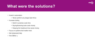 What were the solutions?
• Invest in automation
• Never perform any (large) task thrice
• Increase tooling
• Build it ourselves costs time
• Buying/licensing tools costs money
• Keeping the headcount low saves money
• Focus on systems that matter most
• Get (exteneral) help
• Hire DBAs! ;)
 