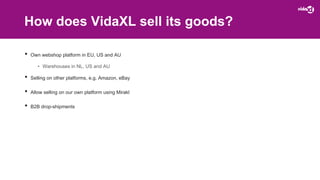 How does VidaXL sell its goods?
• Own webshop platform in EU, US and AU
• Warehouses in NL, US and AU
• Selling on other platforms, e.g. Amazon, eBay
• Allow selling on our own platform using Mirakl
• B2B drop-shipments
 