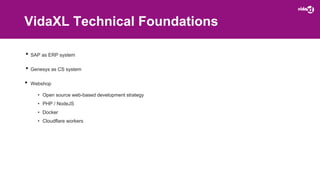 VidaXL Technical Foundations
• SAP as ERP system
• Genesys as CS system
• Webshop
• Open source web-based development strategy
• PHP / NodeJS
• Docker
• Cloudflare workers
 