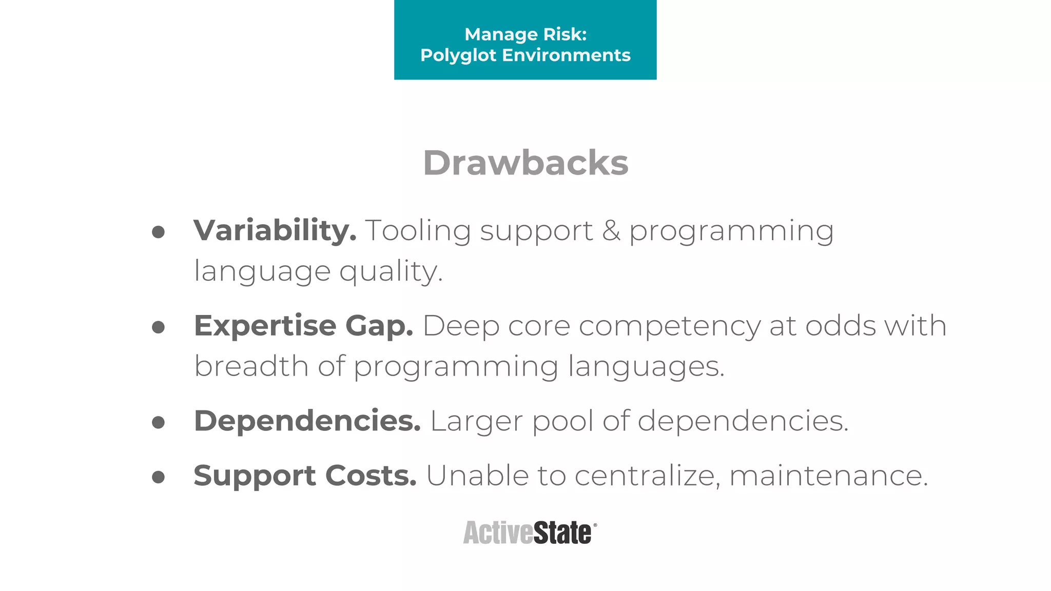 Drawbacks
● Variability. Tooling support & programming
language quality.
● Expertise Gap. Deep core competency at odds with
breadth of programming languages.
● Dependencies. Larger pool of dependencies.
● Support Costs. Unable to centralize, maintenance.
Manage Risk:
Polyglot Environments
 