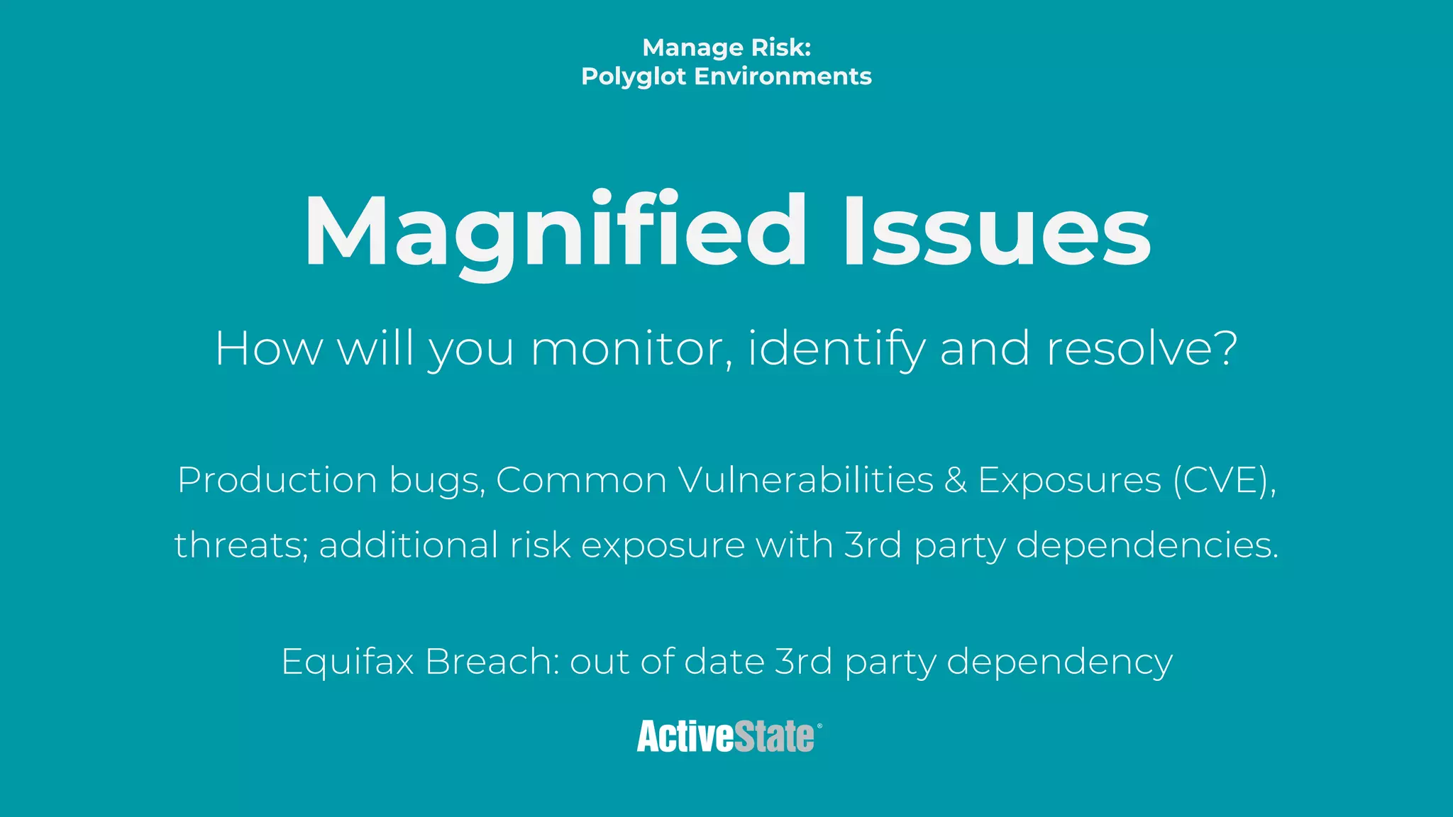 Title color by theme
Most important tex. tipsum dolor sit amet, consectetur adipiscing elit, sed do eiusmod
tempor incididunt ut labore et dolore magna aliqua. Ut enim ad minim veniam, quis
nostrud exercitation ullamco laboris nisi ut aliquip ex ea commodo consequat. Duis aute
irure dolor in reprehenderit in voluptate velit esse cillum dolore eu fugiat nulla pariatur.
Excepteur sint occaecat cupidatat non proident, sunt in culpa qui officia deserunt mollit
anim id est laborum.
Presentation Title
Magnified Issues
How will you monitor, identify and resolve?
Production bugs, Common Vulnerabilities & Exposures (CVE),
threats; additional risk exposure with 3rd party dependencies.
Equifax Breach: out of date 3rd party dependency
Manage Risk:
Polyglot Environments
 
