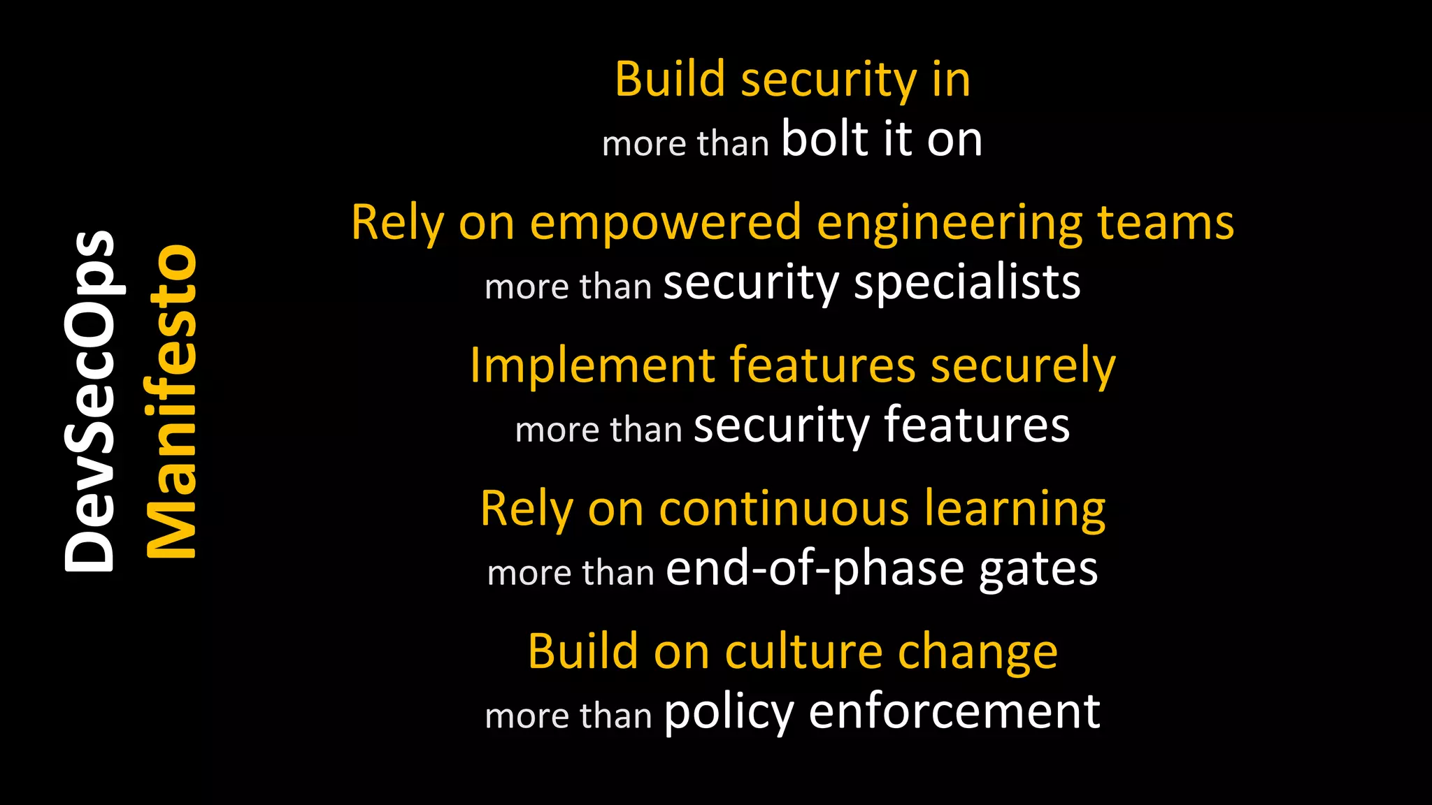Build security in
more than bolt it on
Rely on empowered engineering teams
more than security specialists
Implement features securely
more than security features
Rely on continuous learning
more than end-of-phase gates
Build on culture change
more than policy enforcement
DevSecOps
Manifesto
 
