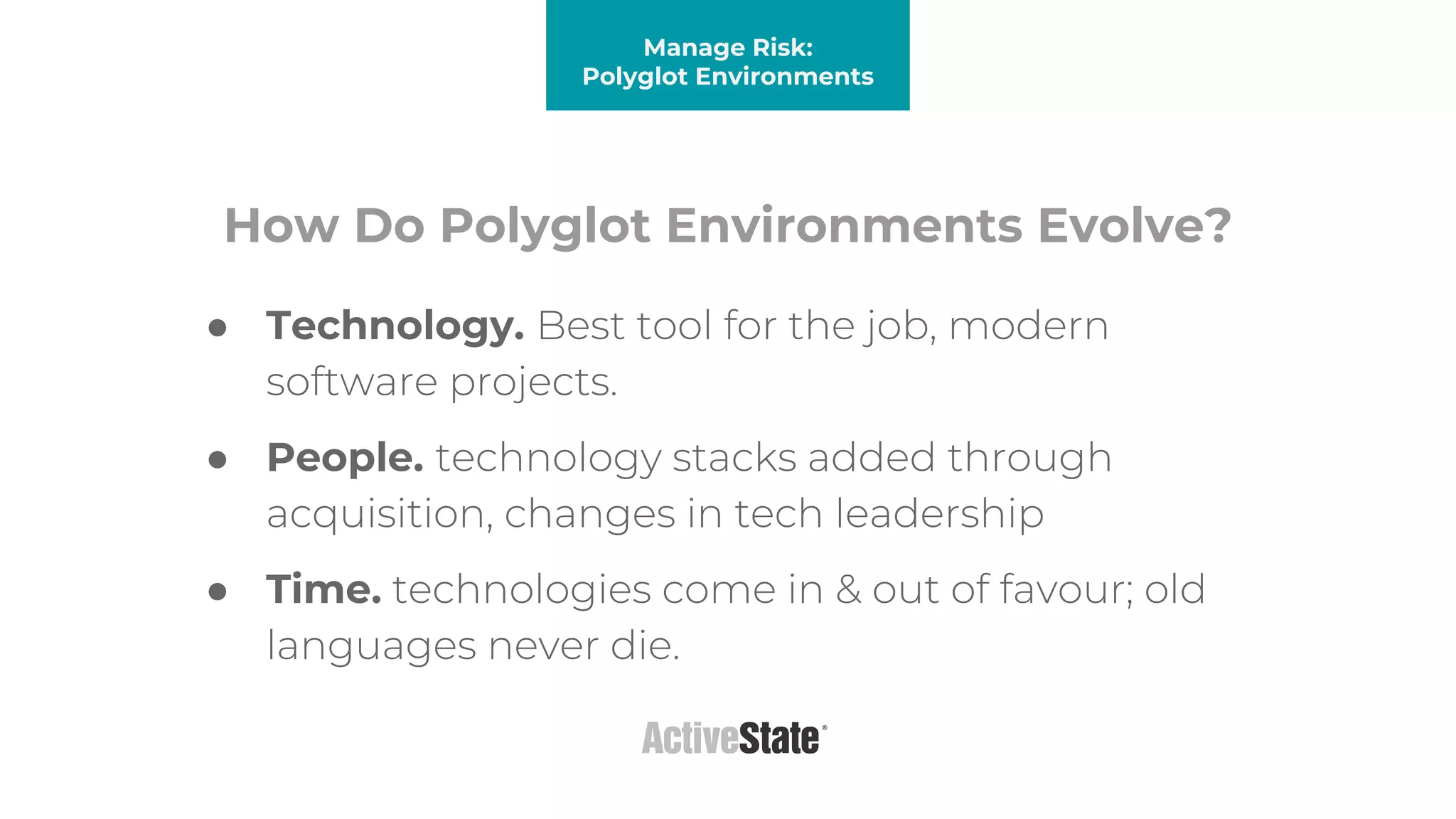 How Do Polyglot Environments Evolve?
● Technology. Best tool for the job, modern
software projects.
● People. technology stacks added through
acquisition, changes in tech leadership
● Time. technologies come in & out of favour; old
languages never die.
Manage Risk:
Polyglot Environments
 