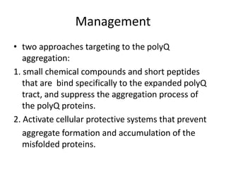 Management
• two approaches targeting to the polyQ
aggregation:
1. small chemical compounds and short peptides
that are bind specifically to the expanded polyQ
tract, and suppress the aggregation process of
the polyQ proteins.
2. Activate cellular protective systems that prevent
aggregate formation and accumulation of the
misfolded proteins.
 