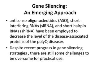Gene Silencing:
An Emerging Approach
• antisense oligonucleotides (ASO), short
interfering RNAs (siRNA), and short hairpin
RNAs (shRNA) have been employed to
decrease the level of the disease-associated
proteins of the polyQ diseases
• Despite recent progress in gene silencing
strategies , there are still some challenges to
be overcome for practical use.
 