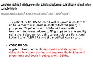 • 36 patients with SBMA treated with leuprorelin acetate for
up to 84 months (leuprorelin acetate-treated group; LT
group) and 29 patients with SBMA with no specific
treatment (non-treated group; NT group) were analysed by
using the revised Amyotrophic Lateral Sclerosis Functional
Rating Scale (ALSFRS-R), and the modified Norris score.
• CONCLUSION:
Long-term treatment with leuprorelin acetate appears to
delay the functional decline and suppress the incidence of
pneumonia and death in subjects with SBMA.
 