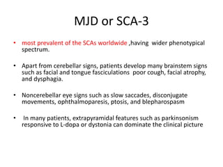 MJD or SCA-3
• most prevalent of the SCAs worldwide ,having wider phenotypical
spectrum.
• Apart from cerebellar signs, patients develop many brainstem signs
such as facial and tongue fasciculations poor cough, facial atrophy,
and dysphagia.
• Noncerebellar eye signs such as slow saccades, disconjugate
movements, ophthalmoparesis, ptosis, and blepharospasm
• In many patients, extrapyramidal features such as parkinsonism
responsive to L-dopa or dystonia can dominate the clinical picture
 