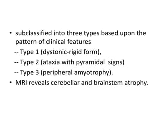 • subclassified into three types based upon the
pattern of clinical features
-- Type 1 (dystonic-rigid form),
-- Type 2 (ataxia with pyramidal signs)
-- Type 3 (peripheral amyotrophy).
• MRI reveals cerebellar and brainstem atrophy.
 
