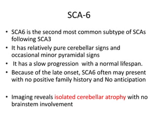 SCA-6
• SCA6 is the second most common subtype of SCAs
following SCA3
• It has relatively pure cerebellar signs and
occasional minor pyramidal signs
• It has a slow progression with a normal lifespan.
• Because of the late onset, SCA6 often may present
with no positive family history and No anticipation
• Imaging reveals isolated cerebellar atrophy with no
brainstem involvement
 