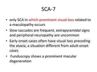 SCA-7
• only SCA in which prominent visual loss related to
a maculopathy occurs
• Slow saccades are frequent, extrapyramidal signs
and peripheral neuropathy are uncommon
• Early onset cases often have visual loss preceding
the ataxia, a situation different from adult-onset
cases
• Funduscopy shows a prominent macular
degeneration
 