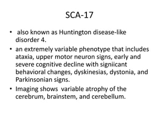 SCA-17
• also known as Huntington disease-like
disorder 4.
• an extremely variable phenotype that includes
ataxia, upper motor neuron signs, early and
severe cognitive decline with signiicant
behavioral changes, dyskinesias, dystonia, and
Parkinsonian signs.
• Imaging shows variable atrophy of the
cerebrum, brainstem, and cerebellum.
 