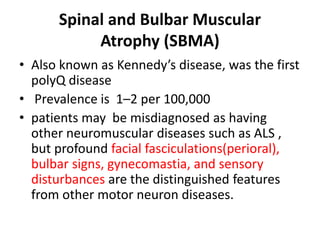Spinal and Bulbar Muscular
Atrophy (SBMA)
• Also known as Kennedy’s disease, was the first
polyQ disease
• Prevalence is 1–2 per 100,000
• patients may be misdiagnosed as having
other neuromuscular diseases such as ALS ,
but profound facial fasciculations(perioral),
bulbar signs, gynecomastia, and sensory
disturbances are the distinguished features
from other motor neuron diseases.
 