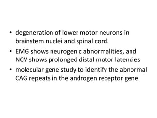 • degeneration of lower motor neurons in
brainstem nuclei and spinal cord.
• EMG shows neurogenic abnormalities, and
NCV shows prolonged distal motor latencies
• molecular gene study to identify the abnormal
CAG repeats in the androgen receptor gene
 