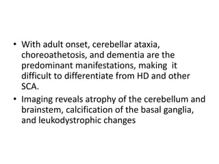 • With adult onset, cerebellar ataxia,
choreoathetosis, and dementia are the
predominant manifestations, making it
difficult to differentiate from HD and other
SCA.
• Imaging reveals atrophy of the cerebellum and
brainstem, calcification of the basal ganglia,
and leukodystrophic changes
 