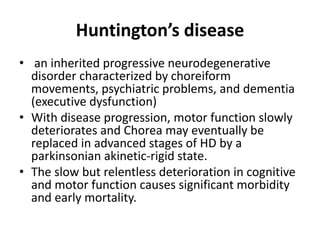 Huntington’s disease
• an inherited progressive neurodegenerative
disorder characterized by choreiform
movements, psychiatric problems, and dementia
(executive dysfunction)
• With disease progression, motor function slowly
deteriorates and Chorea may eventually be
replaced in advanced stages of HD by a
parkinsonian akinetic-rigid state.
• The slow but relentless deterioration in cognitive
and motor function causes significant morbidity
and early mortality.
 