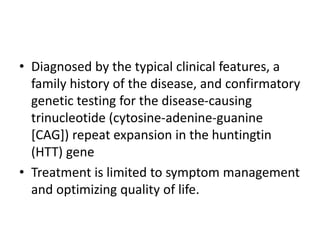 • Diagnosed by the typical clinical features, a
family history of the disease, and confirmatory
genetic testing for the disease-causing
trinucleotide (cytosine-adenine-guanine
[CAG]) repeat expansion in the huntingtin
(HTT) gene
• Treatment is limited to symptom management
and optimizing quality of life.
 
