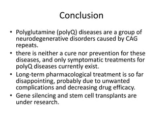 Conclusion
• Polyglutamine (polyQ) diseases are a group of
neurodegenerative disorders caused by CAG
repeats.
• there is neither a cure nor prevention for these
diseases, and only symptomatic treatments for
polyQ diseases currently exist.
• Long-term pharmacological treatment is so far
disappointing, probably due to unwanted
complications and decreasing drug efficacy.
• Gene silencing and stem cell transplants are
under research.
 