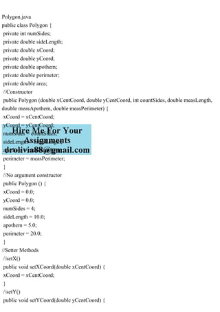 Polygon.java
public class Polygon {
private int numSides;
private double sideLength;
private double xCoord;
private double yCoord;
private double apothem;
private double perimeter;
private double area;
//Constructor
public Polygon (double xCentCoord, double yCentCoord, int countSides, double measLength,
double measApothem, double measPerimeter) {
xCoord = xCentCoord;
yCoord = yCentCoord;
numSides = countSides;
sideLength = measLength;
apothem = measApothem;
perimeter = measPerimeter;
}
//No argument constructor
public Polygon () {
xCoord = 0.0;
yCoord = 0.0;
numSides = 4;
sideLength = 10.0;
apothem = 5.0;
perimeter = 20.0;
}
//Setter Methods
//setX()
public void setXCoord(double xCentCoord) {
xCoord = xCentCoord;
}
//setY()
public void setYCoord(double yCentCoord) {
 