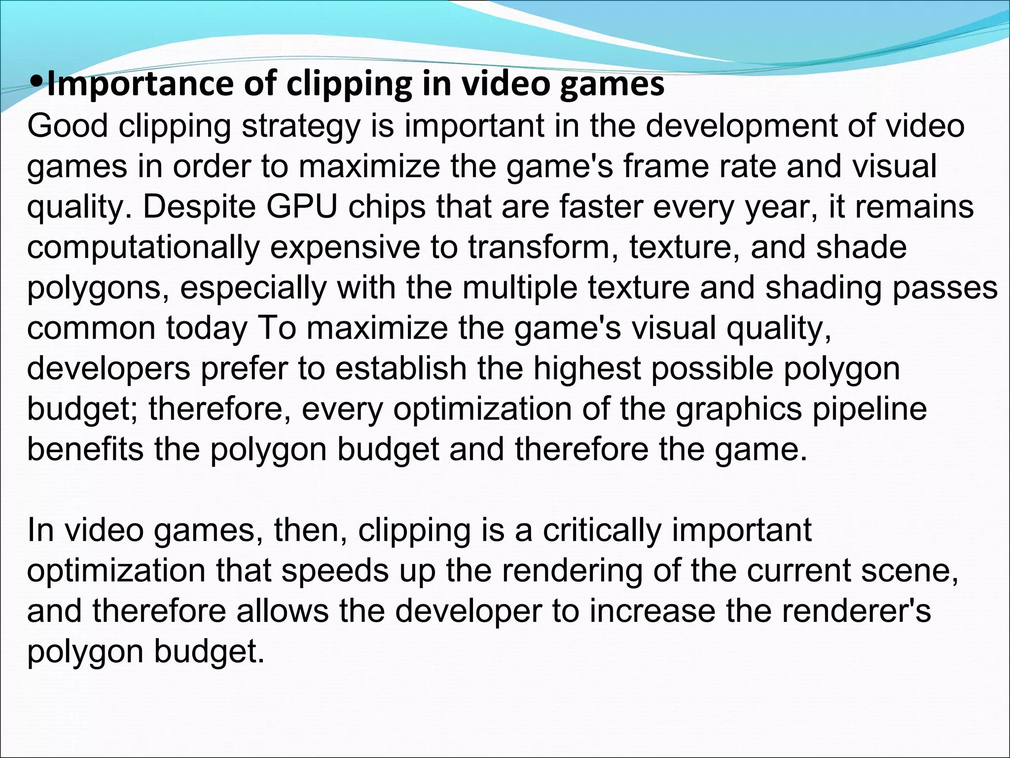 •Importance of clipping in video games
Good clipping strategy is important in the development of video
games in order to maximize the game's frame rate and visual
quality. Despite GPU chips that are faster every year, it remains
computationally expensive to transform, texture, and shade
polygons, especially with the multiple texture and shading passes
common today To maximize the game's visual quality,
developers prefer to establish the highest possible polygon
budget; therefore, every optimization of the graphics pipeline
benefits the polygon budget and therefore the game.

In video games, then, clipping is a critically important
optimization that speeds up the rendering of the current scene,
and therefore allows the developer to increase the renderer's
polygon budget.
 