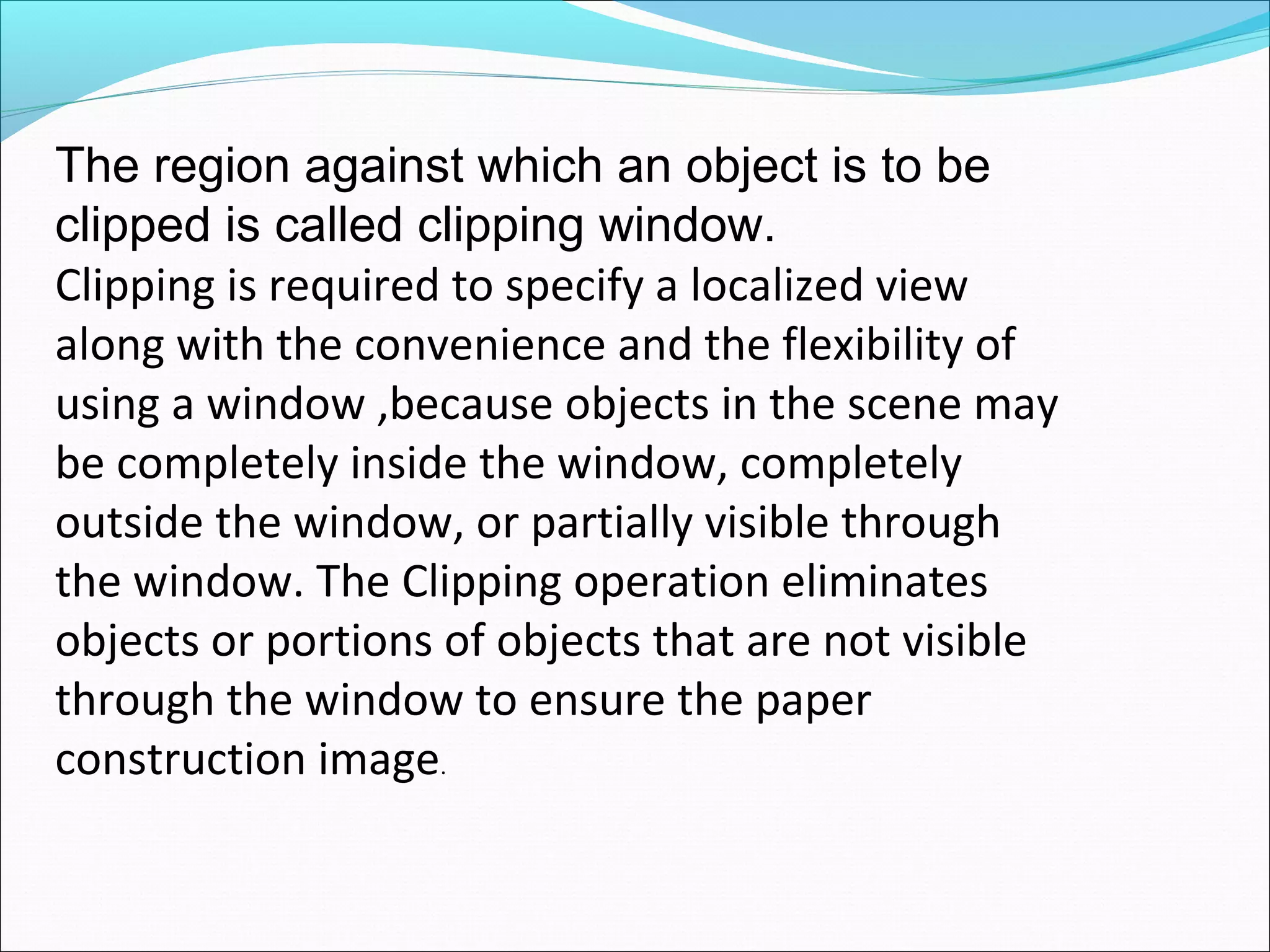 The region against which an object is to be
clipped is called clipping window.
Clipping is required to specify a localized view
along with the convenience and the flexibility of
using a window ,because objects in the scene may
be completely inside the window, completely
outside the window, or partially visible through
the window. The Clipping operation eliminates
objects or portions of objects that are not visible
through the window to ensure the paper
construction image.
 