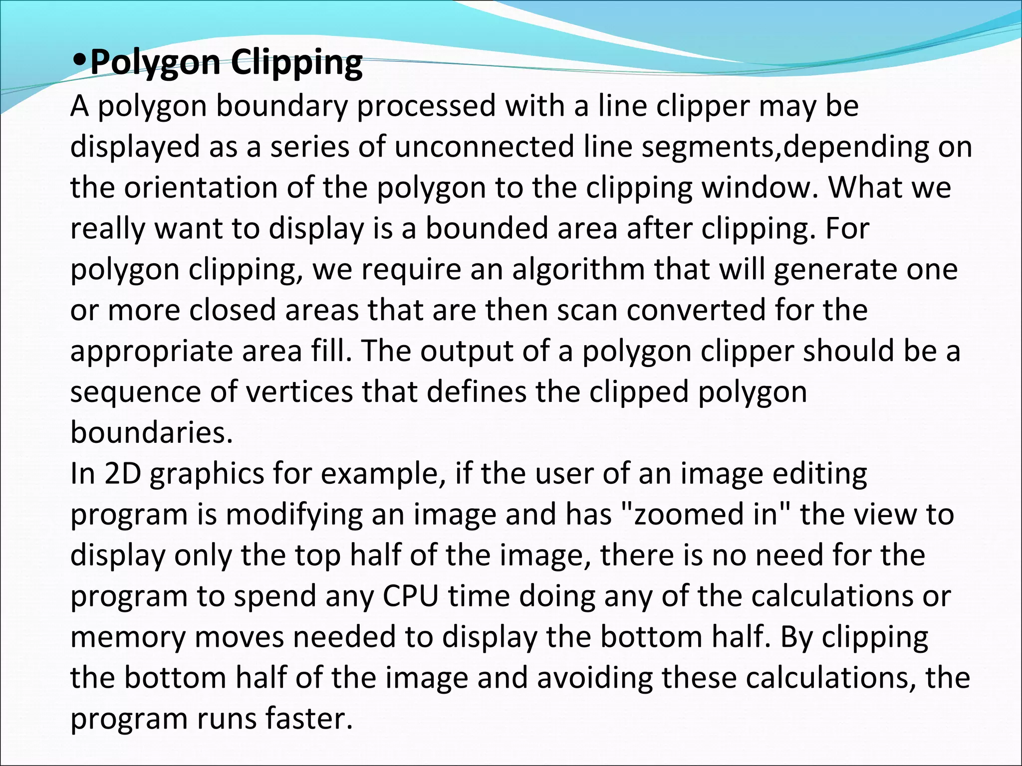 •Polygon Clipping
A polygon boundary processed with a line clipper may be
displayed as a series of unconnected line segments,depending on
the orientation of the polygon to the clipping window. What we
really want to display is a bounded area after clipping. For
polygon clipping, we require an algorithm that will generate one
or more closed areas that are then scan converted for the
appropriate area fill. The output of a polygon clipper should be a
sequence of vertices that defines the clipped polygon
boundaries.
In 2D graphics for example, if the user of an image editing
program is modifying an image and has "zoomed in" the view to
display only the top half of the image, there is no need for the
program to spend any CPU time doing any of the calculations or
memory moves needed to display the bottom half. By clipping
the bottom half of the image and avoiding these calculations, the
program runs faster.
 