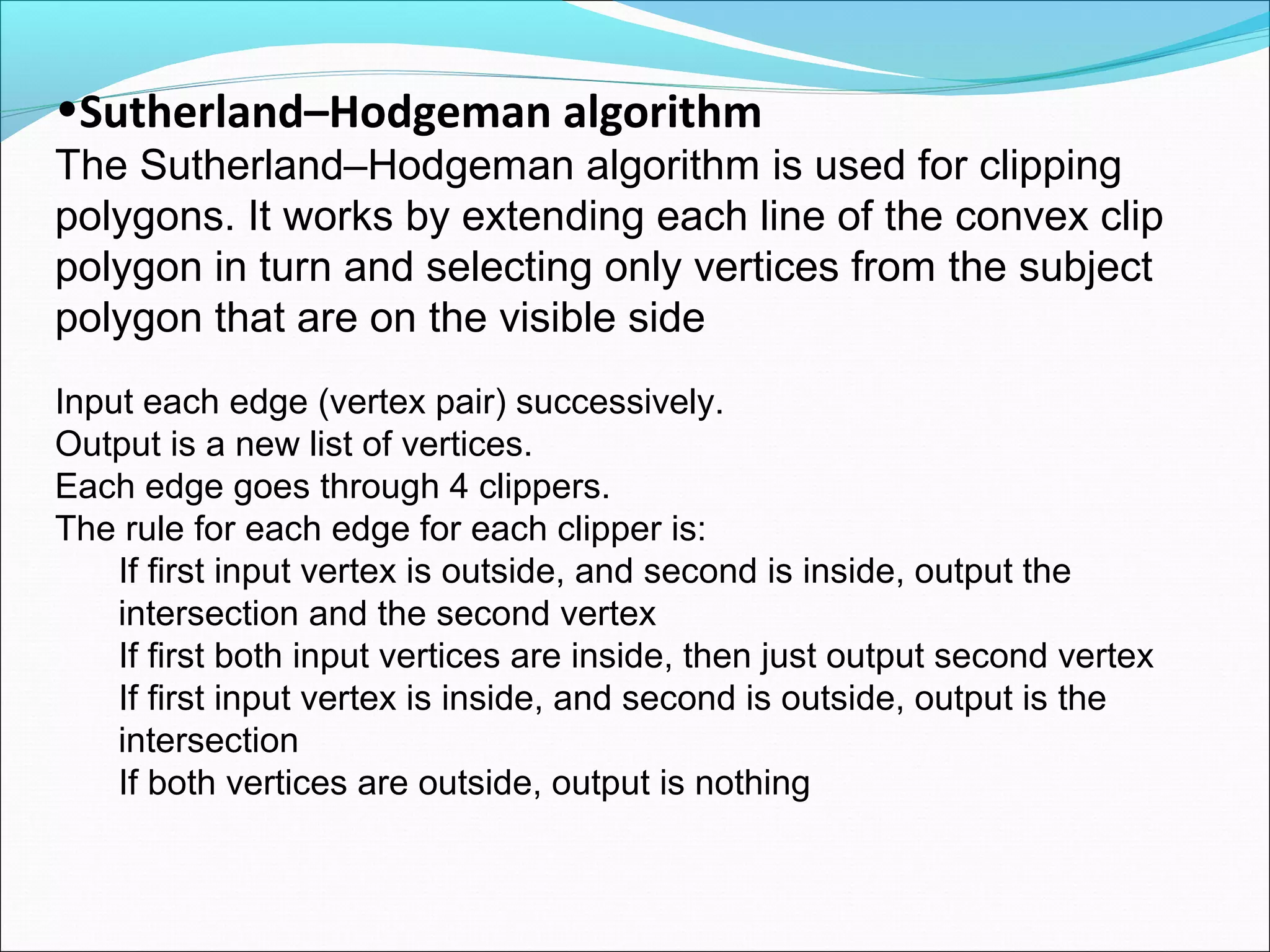 •Sutherland–Hodgeman algorithm
The Sutherland–Hodgeman algorithm is used for clipping
polygons. It works by extending each line of the convex clip
polygon in turn and selecting only vertices from the subject
polygon that are on the visible side
Input each edge (vertex pair) successively.
Output is a new list of vertices.
Each edge goes through 4 clippers.
The rule for each edge for each clipper is:
    If first input vertex is outside, and second is inside, output the
    intersection and the second vertex
    If first both input vertices are inside, then just output second vertex
    If first input vertex is inside, and second is outside, output is the
    intersection
    If both vertices are outside, output is nothing
 