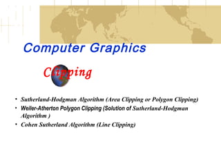 Computer Graphics
Clipping
• Sutherland-Hodgman Algorithm (Area Clipping or Polygon Clipping)
• Weiler-Atherton Polygon Clipping (Solution of Sutherland-Hodgman
Algorithm )
• Cohen Sutherland Algorithm (Line Clipping)
 