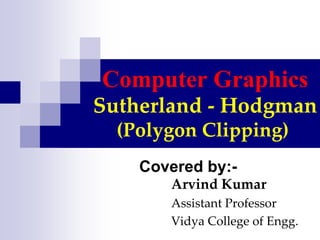Computer Graphics
Sutherland - Hodgman
(Polygon Clipping)
Covered by:-
Arvind Kumar
Assistant Professor
Vidya College of Engg.
 