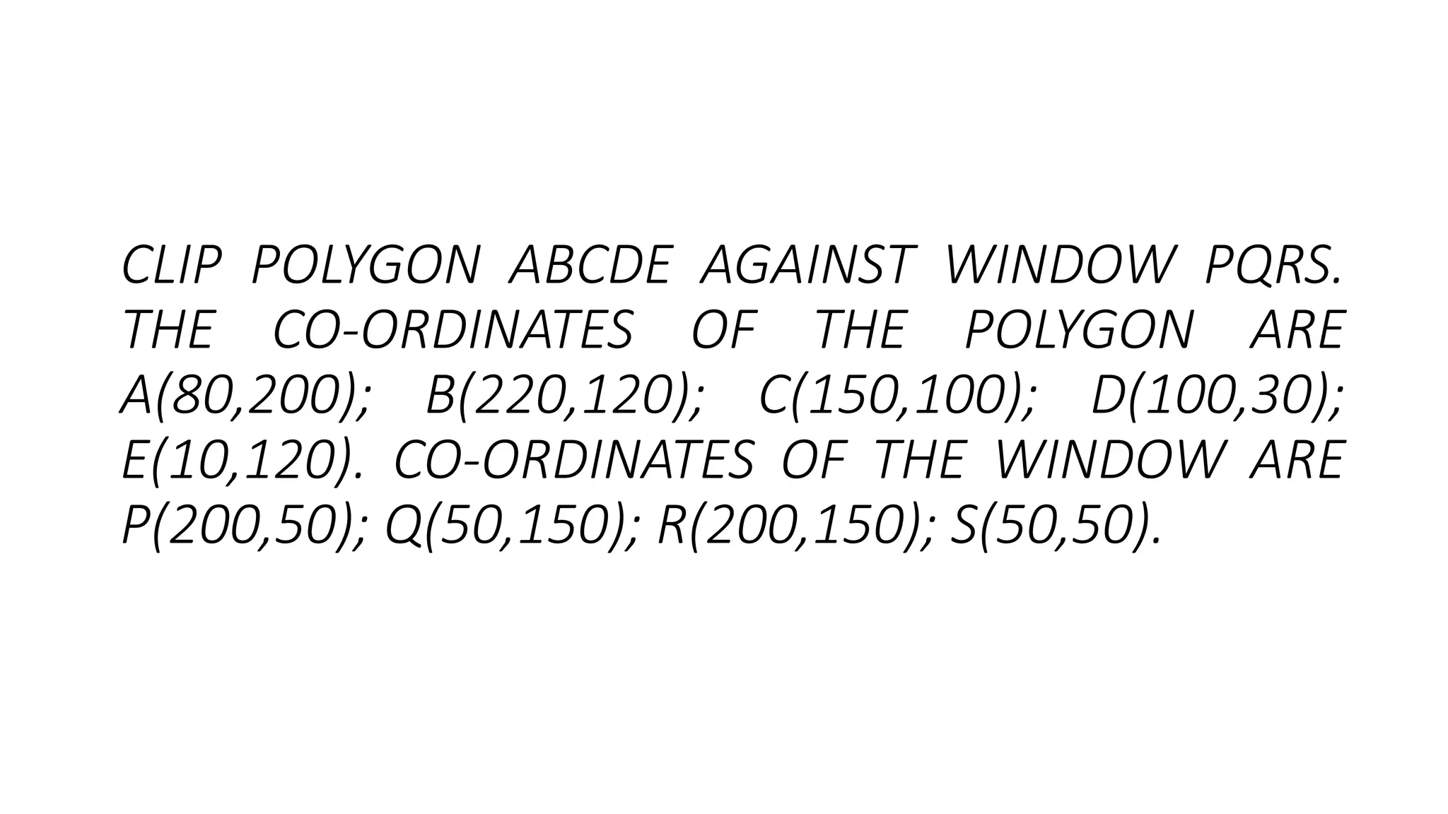 CLIP POLYGON ABCDE AGAINST WINDOW PQRS.
THE CO-ORDINATES OF THE POLYGON ARE
A(80,200); B(220,120); C(150,100); D(100,30);
E(10,120). CO-ORDINATES OF THE WINDOW ARE
P(200,50); Q(50,150); R(200,150); S(50,50).
 