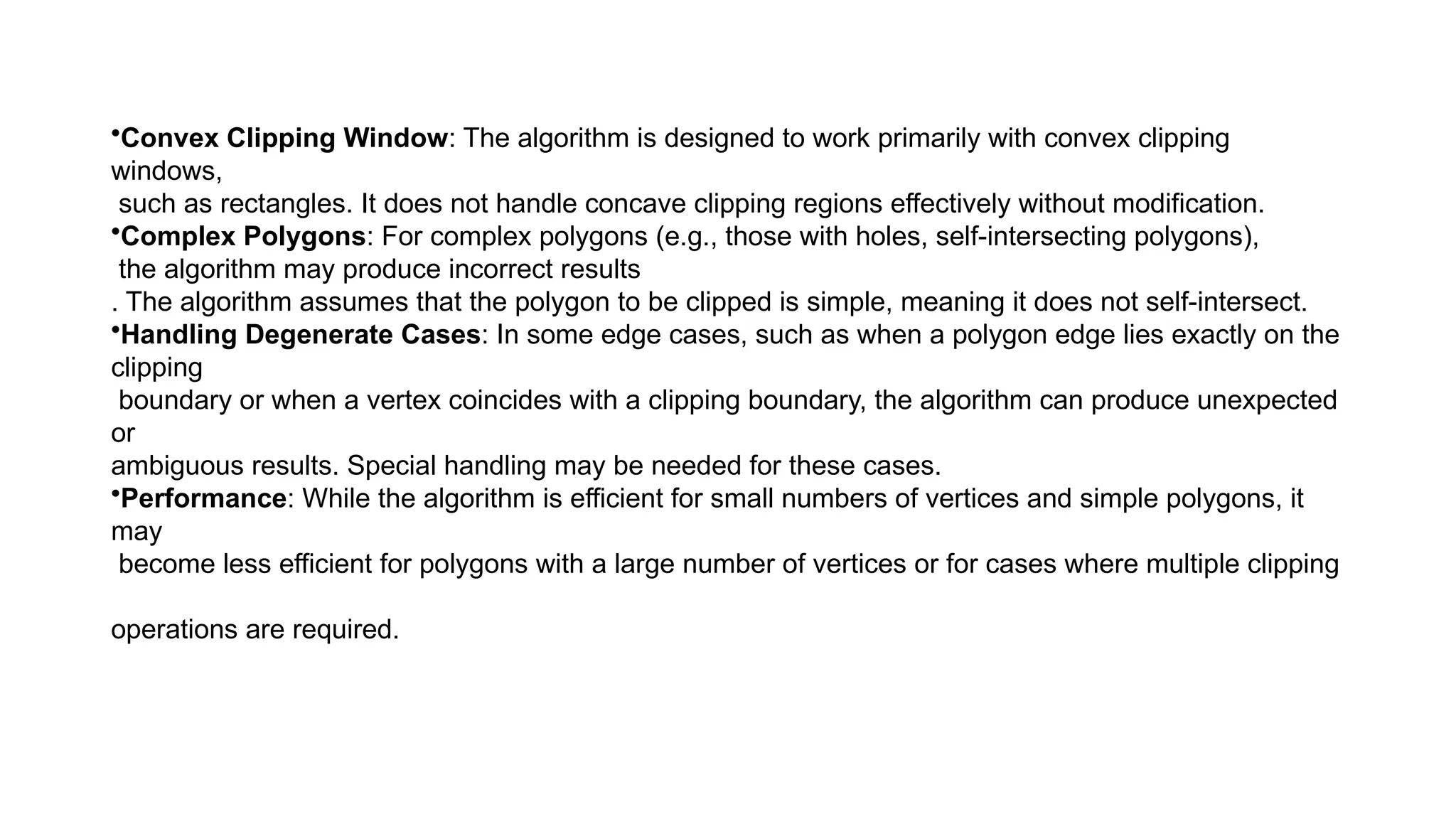 •Convex Clipping Window: The algorithm is designed to work primarily with convex clipping
windows,
such as rectangles. It does not handle concave clipping regions effectively without modification.
•Complex Polygons: For complex polygons (e.g., those with holes, self-intersecting polygons),
the algorithm may produce incorrect results
. The algorithm assumes that the polygon to be clipped is simple, meaning it does not self-intersect.
•Handling Degenerate Cases: In some edge cases, such as when a polygon edge lies exactly on the
clipping
boundary or when a vertex coincides with a clipping boundary, the algorithm can produce unexpected
or
ambiguous results. Special handling may be needed for these cases.
•Performance: While the algorithm is efficient for small numbers of vertices and simple polygons, it
may
become less efficient for polygons with a large number of vertices or for cases where multiple clipping
operations are required.
 