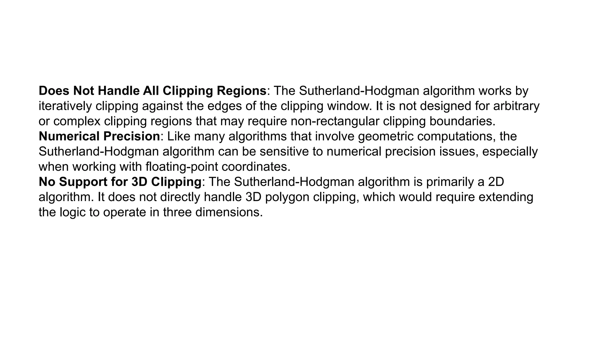 Does Not Handle All Clipping Regions: The Sutherland-Hodgman algorithm works by
iteratively clipping against the edges of the clipping window. It is not designed for arbitrary
or complex clipping regions that may require non-rectangular clipping boundaries.
Numerical Precision: Like many algorithms that involve geometric computations, the
Sutherland-Hodgman algorithm can be sensitive to numerical precision issues, especially
when working with floating-point coordinates.
No Support for 3D Clipping: The Sutherland-Hodgman algorithm is primarily a 2D
algorithm. It does not directly handle 3D polygon clipping, which would require extending
the logic to operate in three dimensions.
 