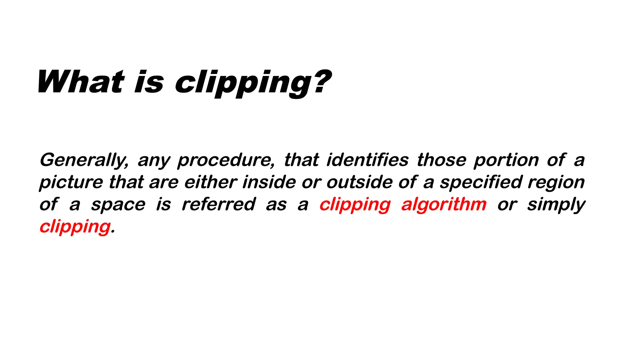 What is clipping?
Generally, any procedure, that identifies those portion of a
picture that are either inside or outside of a specified region
of a space is referred as a clipping algorithm or simply
clipping.
 