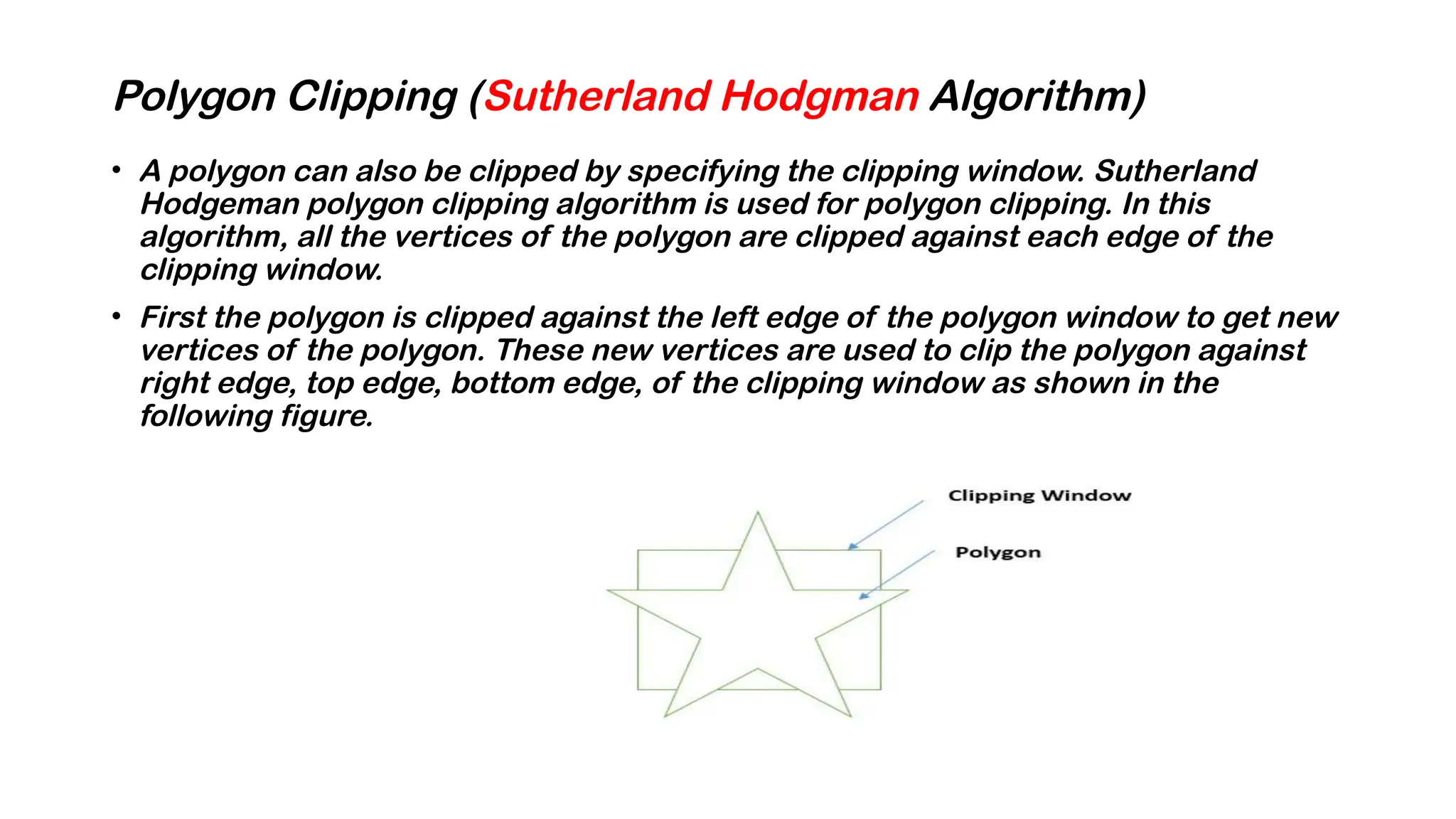 Polygon Clipping (Sutherland Hodgman Algorithm)
• A polygon can also be clipped by specifying the clipping window. Sutherland
Hodgeman polygon clipping algorithm is used for polygon clipping. In this
algorithm, all the vertices of the polygon are clipped against each edge of the
clipping window.
• First the polygon is clipped against the left edge of the polygon window to get new
vertices of the polygon. These new vertices are used to clip the polygon against
right edge, top edge, bottom edge, of the clipping window as shown in the
following figure.
 