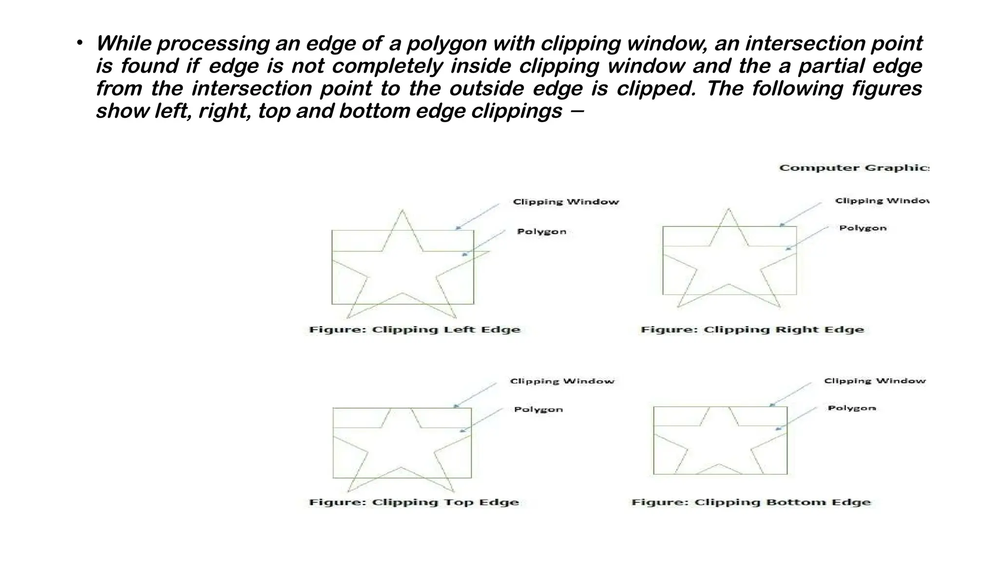 • While processing an edge of a polygon with clipping window, an intersection point
is found if edge is not completely inside clipping window and the a partial edge
from the intersection point to the outside edge is clipped. The following figures
show left, right, top and bottom edge clippings −
 