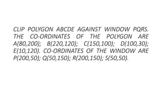 CLIP POLYGON ABCDE AGAINST WINDOW PQRS.
THE CO-ORDINATES OF THE POLYGON ARE
A(80,200); B(220,120); C(150,100); D(100,30);
E(10,120). CO-ORDINATES OF THE WINDOW ARE
P(200,50); Q(50,150); R(200,150); S(50,50).
 