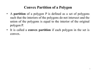 Convex Partition of a Polygon
• A partition of a polygon P is defined as a set of polygons
such that the interiors of the polygons do not intersect and the
union of the polygons is equal to the interior of the original
polygon P.
• It is called a convex partition if each polygon in the set is
convex.
2
 