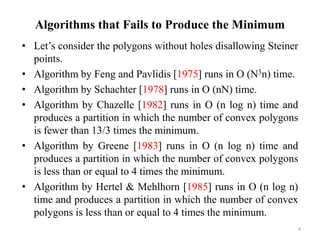 Algorithms that Fails to Produce the Minimum
• Let’s consider the polygons without holes disallowing Steiner
points.
• Algorithm by Feng and Pavlidis [1975] runs in O (N3n) time.
• Algorithm by Schachter [1978] runs in O (nN) time.
• Algorithm by Chazelle [1982] runs in O (n log n) time and
produces a partition in which the number of convex polygons
is fewer than 13/3 times the minimum.
• Algorithm by Greene [1983] runs in O (n log n) time and
produces a partition in which the number of convex polygons
is less than or equal to 4 times the minimum.
• Algorithm by Hertel & Mehlhorn [1985] runs in O (n log n)
time and produces a partition in which the number of convex
polygons is less than or equal to 4 times the minimum.
4
 