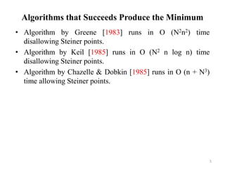 Algorithms that Succeeds Produce the Minimum
• Algorithm by Greene [1983] runs in O (N2n2) time
disallowing Steiner points.
• Algorithm by Keil [1985] runs in O (N2 n log n) time
disallowing Steiner points.
• Algorithm by Chazelle & Dobkin [1985] runs in O (n + N3)
time allowing Steiner points.
5
 