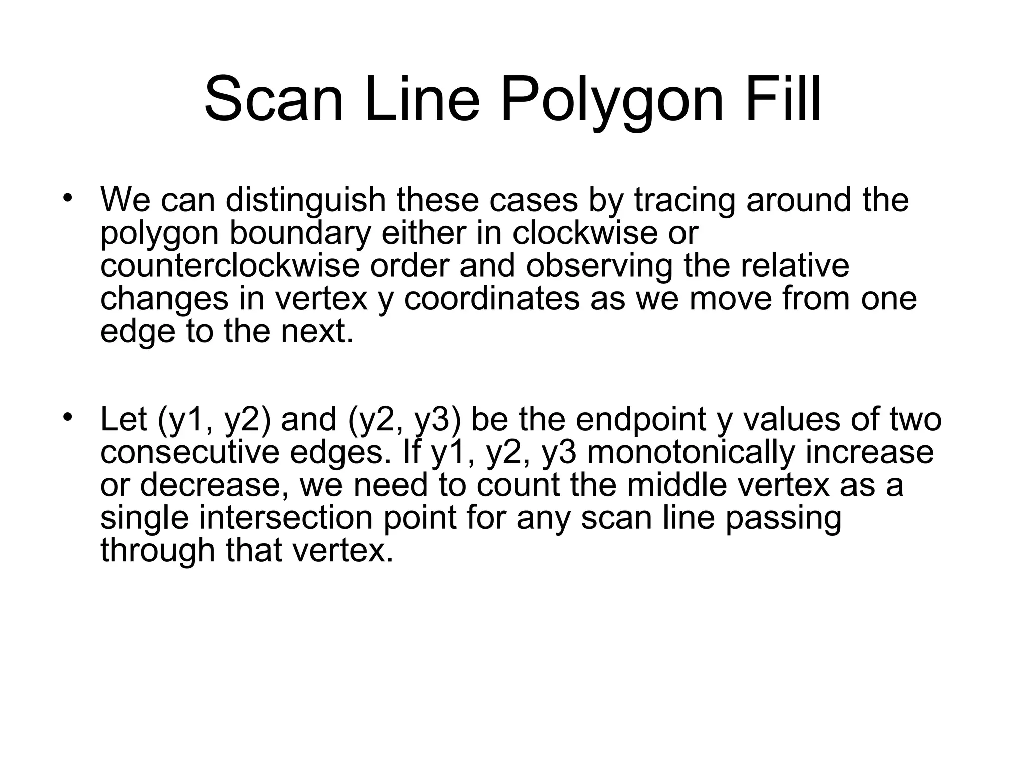 Scan Line Polygon Fill
• We can distinguish these cases by tracing around the
polygon boundary either in clockwise or
counterclockwise order and observing the relative
changes in vertex y coordinates as we move from one
edge to the next.
• Let (y1, y2) and (y2, y3) be the endpoint y values of two
consecutive edges. If y1, y2, y3 monotonically increase
or decrease, we need to count the middle vertex as a
single intersection point for any scan line passing
through that vertex.

 