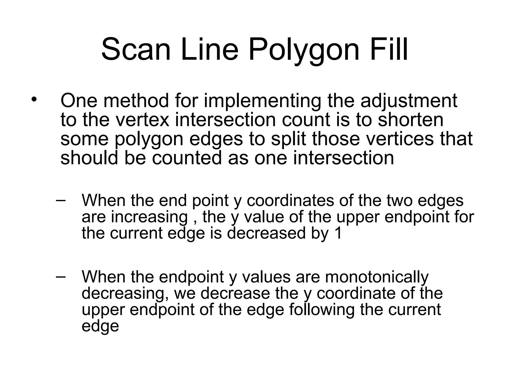Scan Line Polygon Fill
•

One method for implementing the adjustment
to the vertex intersection count is to shorten
some polygon edges to split those vertices that
should be counted as one intersection
– When the end point y coordinates of the two edges
are increasing , the y value of the upper endpoint for
the current edge is decreased by 1
– When the endpoint y values are monotonically
decreasing, we decrease the y coordinate of the
upper endpoint of the edge following the current
edge

 