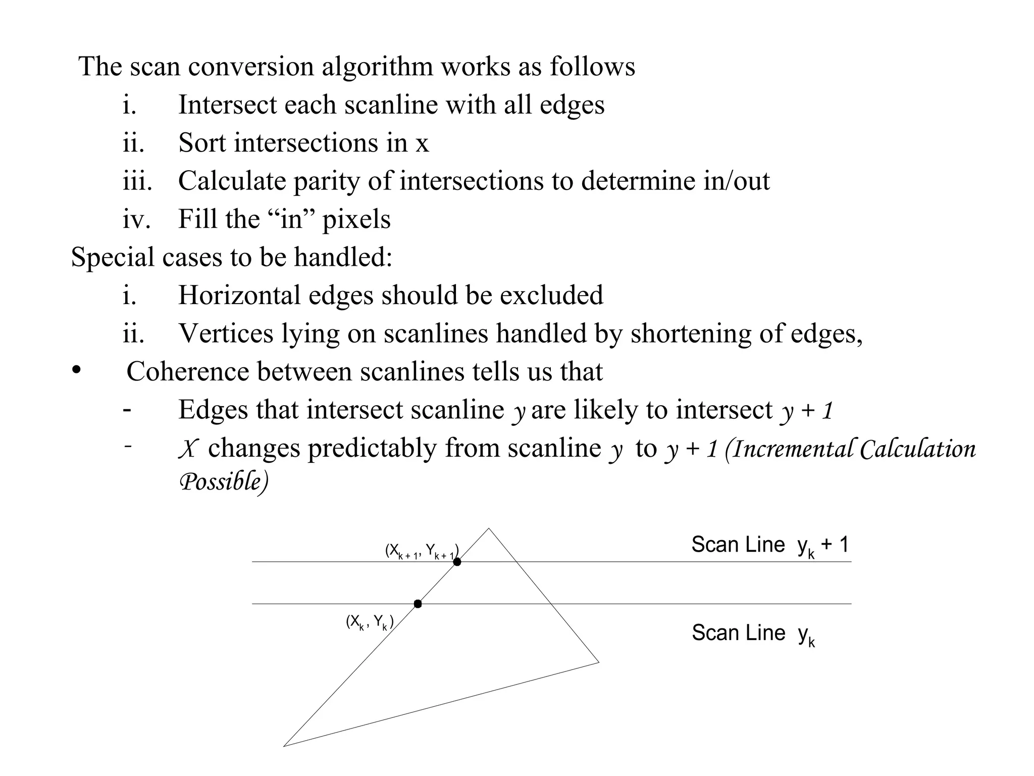 The scan conversion algorithm works as follows
i. Intersect each scanline with all edges
ii. Sort intersections in x
iii. Calculate parity of intersections to determine in/out
iv. Fill the “in” pixels
Special cases to be handled:
i. Horizontal edges should be excluded
ii. Vertices lying on scanlines handled by shortening of edges,
• Coherence between scanlines tells us that
Edges that intersect scanline y are likely to intersect y + 1
X changes predictably from scanline y to y + 1 (Incremental Calculation
Possible)
(Xk + 1, Yk + 1)

(Xk , Yk )

Scan Line yk + 1

Scan Line yk

 