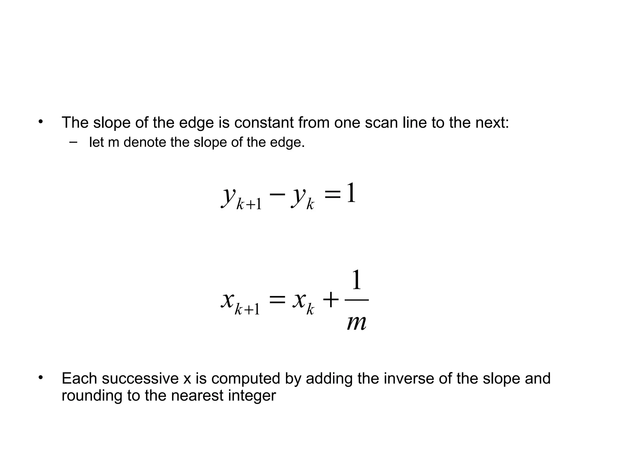 •

The slope of the edge is constant from one scan line to the next:
– let m denote the slope of the edge.

yk +1 − yk = 1
1
xk +1 = xk +
m
•

Each successive x is computed by adding the inverse of the slope and
rounding to the nearest integer

 