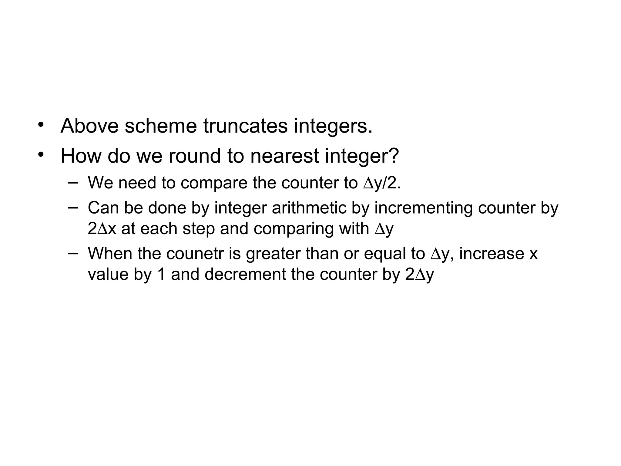 • Above scheme truncates integers.
• How do we round to nearest integer?
– We need to compare the counter to ∆y/2.
– Can be done by integer arithmetic by incrementing counter by
2∆x at each step and comparing with ∆y
– When the counetr is greater than or equal to ∆y, increase x
value by 1 and decrement the counter by 2∆y

 