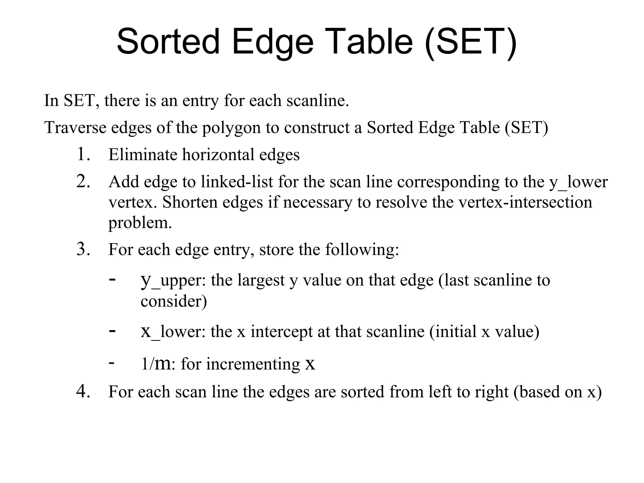 Sorted Edge Table (SET)
In SET, there is an entry for each scanline.
Traverse edges of the polygon to construct a Sorted Edge Table (SET)

1. Eliminate horizontal edges
2. Add edge to linked-list for the scan line corresponding to the y_lower
vertex. Shorten edges if necessary to resolve the vertex-intersection
problem.

3. For each edge entry, store the following:

-

y_upper: the largest y value on that edge (last scanline to
consider)

-

x_lower: the x intercept at that scanline (initial x value)

-

1/m: for incrementing x

4. For each scan line the edges are sorted from left to right (based on x)

 