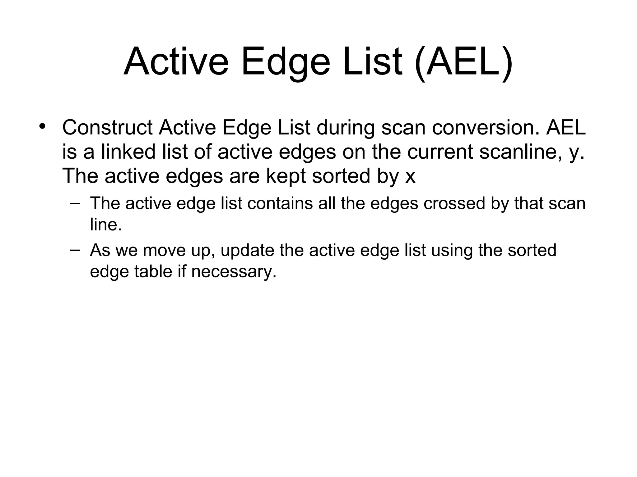 Active Edge List (AEL)
• Construct Active Edge List during scan conversion. AEL
is a linked list of active edges on the current scanline, y.
The active edges are kept sorted by x
– The active edge list contains all the edges crossed by that scan
line.
– As we move up, update the active edge list using the sorted
edge table if necessary.

 